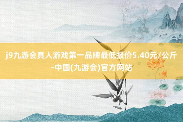 j9九游会真人游戏第一品牌最低报价5.40元/公斤-中国(九游会)官方网站