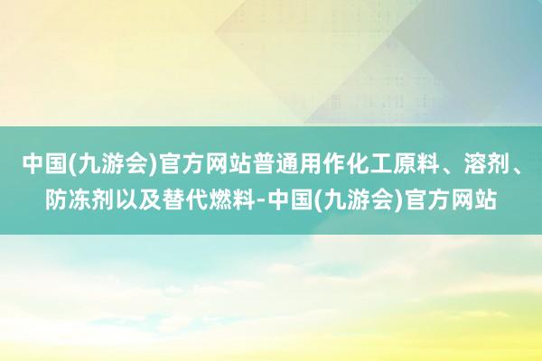 中国(九游会)官方网站普通用作化工原料、溶剂、防冻剂以及替代燃料-中国(九游会)官方网站