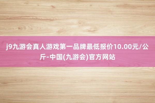 j9九游会真人游戏第一品牌最低报价10.00元/公斤-中国(九游会)官方网站