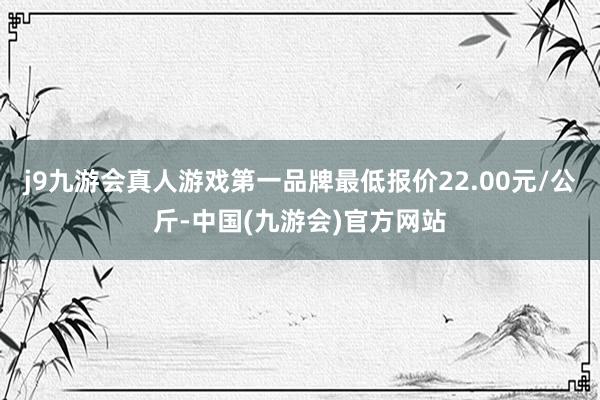 j9九游会真人游戏第一品牌最低报价22.00元/公斤-中国(九游会)官方网站