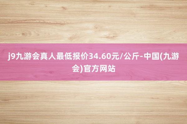 j9九游会真人最低报价34.60元/公斤-中国(九游会)官方网站