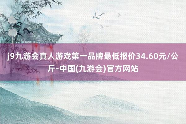 j9九游会真人游戏第一品牌最低报价34.60元/公斤-中国(九游会)官方网站