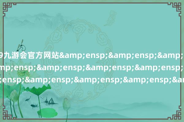 j9九游会官方网站&ensp;&ensp;&ensp;&ensp;&ensp;&ensp;&ensp;&ensp;&ensp;&ensp;&ensp;&ensp;&ensp;&ensp;&ensp;&ensp;&ensp;&ensp;&ensp;&ensp;&ensp;&ensp;&ensp;&ensp;&ensp;&ensp;&ensp;&ensp;&ensp;&ensp;&ensp;&ensp