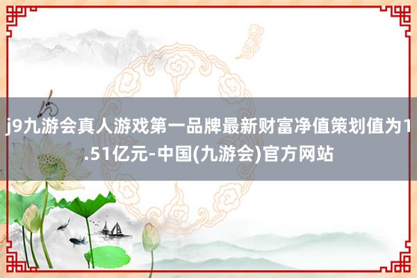 j9九游会真人游戏第一品牌最新财富净值策划值为1.51亿元-中国(九游会)官方网站