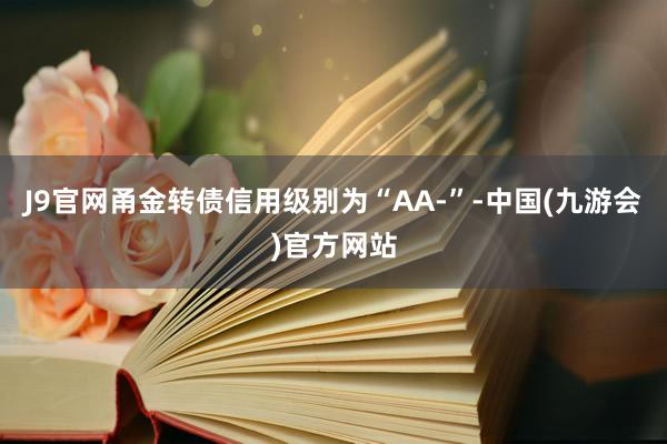 J9官网甬金转债信用级别为“AA-”-中国(九游会)官方网站