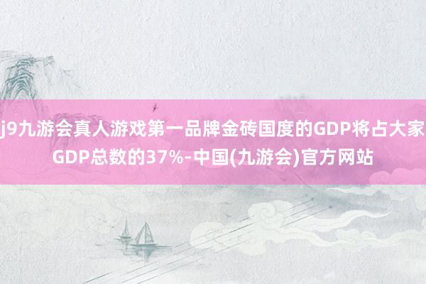 j9九游会真人游戏第一品牌金砖国度的GDP将占大家GDP总数的37%-中国(九游会)官方网站