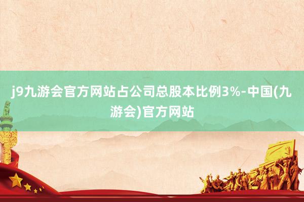 j9九游会官方网站占公司总股本比例3%-中国(九游会)官方网站