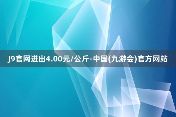 J9官网进出4.00元/公斤-中国(九游会)官方网站