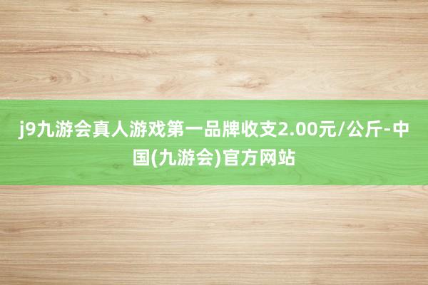 j9九游会真人游戏第一品牌收支2.00元/公斤-中国(九游会)官方网站