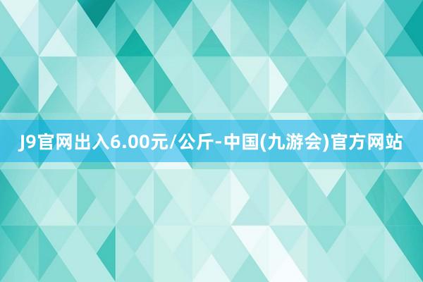 J9官网出入6.00元/公斤-中国(九游会)官方网站