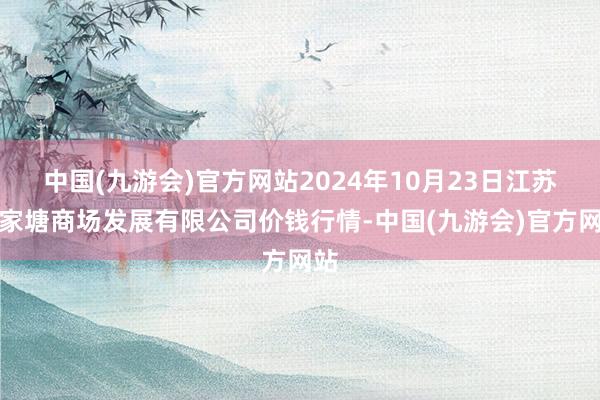 中国(九游会)官方网站2024年10月23日江苏凌家塘商场发展有限公司价钱行情-中国(九游会)官方网站