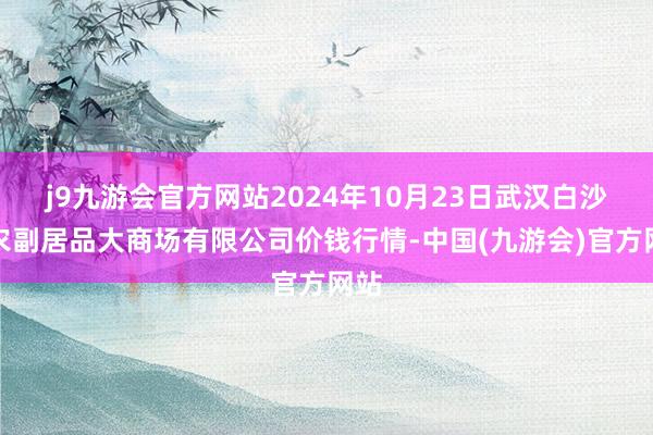 j9九游会官方网站2024年10月23日武汉白沙洲农副居品大商场有限公司价钱行情-中国(九游会)官方网站