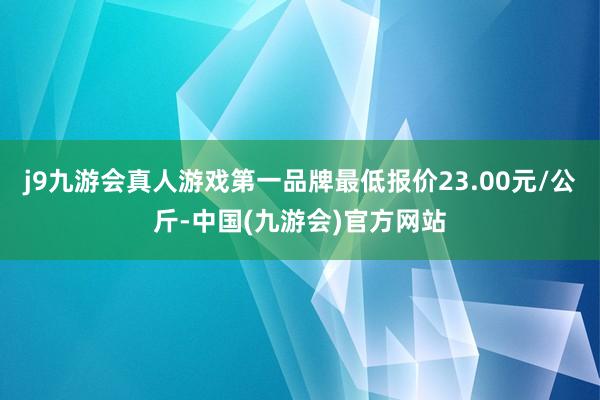 j9九游会真人游戏第一品牌最低报价23.00元/公斤-中国(九游会)官方网站