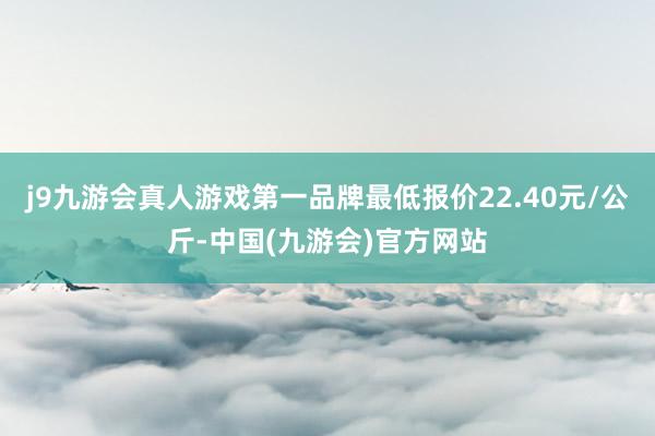 j9九游会真人游戏第一品牌最低报价22.40元/公斤-中国(九游会)官方网站