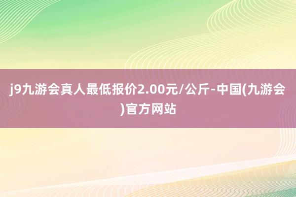 j9九游会真人最低报价2.00元/公斤-中国(九游会)官方网站