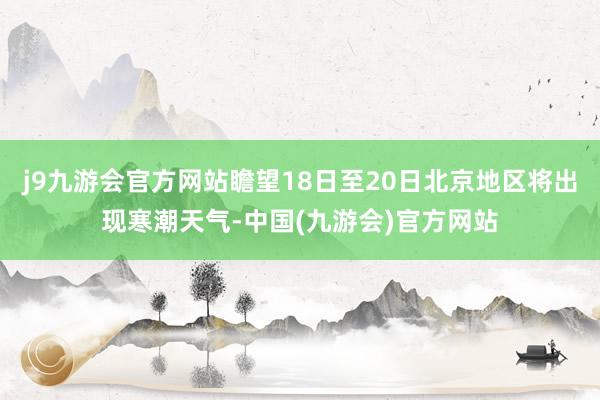 j9九游会官方网站瞻望18日至20日北京地区将出现寒潮天气-中国(九游会)官方网站