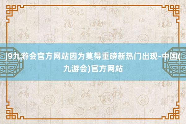 j9九游会官方网站因为莫得重磅新热门出现-中国(九游会)官方网站