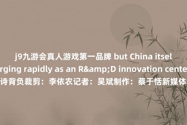 j9九游会真人游戏第一品牌 but China itself is emerging rapidly as an R&D innovation center.”筹谋：于晓娜监制：施诗背负裁剪：李依农记者：吴斌制作：蔡于恬新媒体统筹：丁青云 曾婷芳 赖禧 黄达迅国际运营监制: 黄燕淑国际运营现实统筹: 黄子豪 国际运营裁剪：庄欢 吴婉婕 龙李华 张伟韬出品：南边财经全媒体集团            