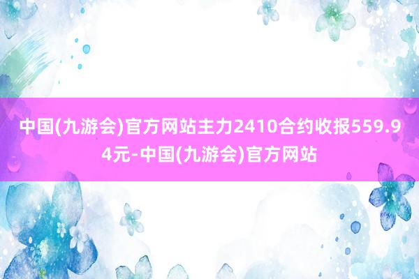 中国(九游会)官方网站主力2410合约收报559.94元-中国(九游会)官方网站