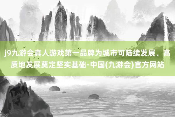 j9九游会真人游戏第一品牌为城市可陆续发展、高质地发展奠定坚实基础-中国(九游会)官方网站