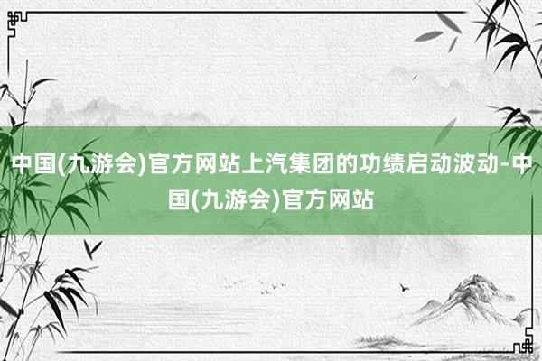 中国(九游会)官方网站上汽集团的功绩启动波动-中国(九游会)官方网站