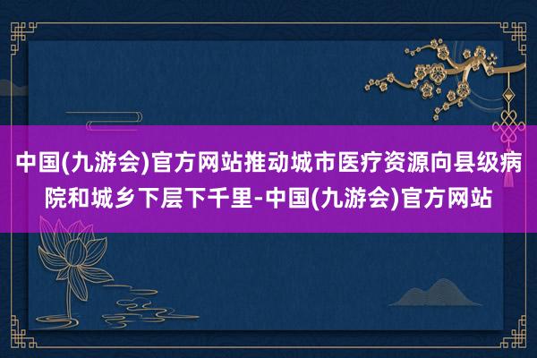 中国(九游会)官方网站推动城市医疗资源向县级病院和城乡下层下千里-中国(九游会)官方网站