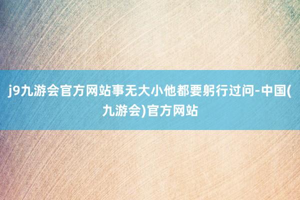 j9九游会官方网站事无大小他都要躬行过问-中国(九游会)官方网站