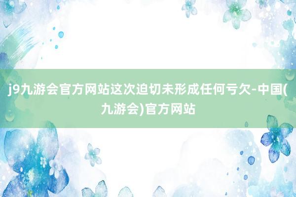 j9九游会官方网站这次迫切未形成任何亏欠-中国(九游会)官方网站