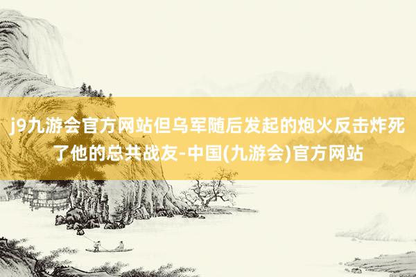 j9九游会官方网站但乌军随后发起的炮火反击炸死了他的总共战友-中国(九游会)官方网站