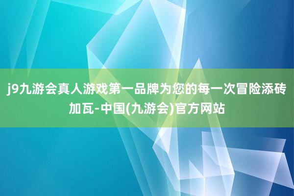 j9九游会真人游戏第一品牌为您的每一次冒险添砖加瓦-中国(九游会)官方网站