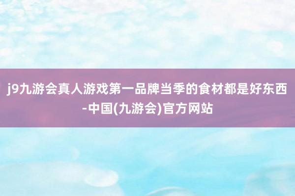 j9九游会真人游戏第一品牌当季的食材都是好东西-中国(九游会)官方网站