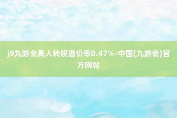 j9九游会真人转股溢价率0.47%-中国(九游会)官方网站