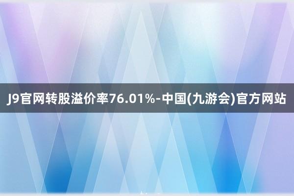 J9官网转股溢价率76.01%-中国(九游会)官方网站