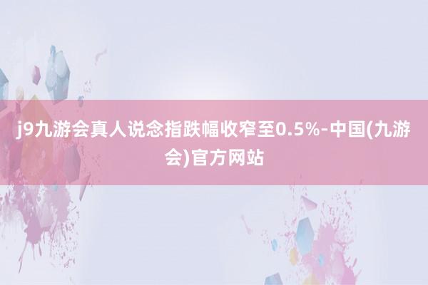 j9九游会真人说念指跌幅收窄至0.5%-中国(九游会)官方网站