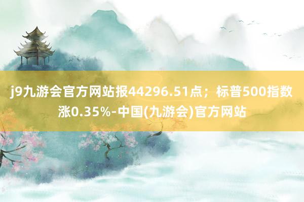 j9九游会官方网站报44296.51点；标普500指数涨0.35%-中国(九游会)官方网站