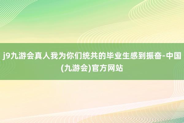 j9九游会真人我为你们统共的毕业生感到振奋-中国(九游会)官方网站