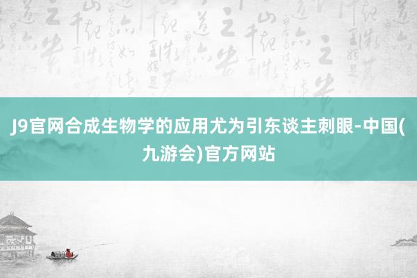 J9官网合成生物学的应用尤为引东谈主刺眼-中国(九游会)官方网站