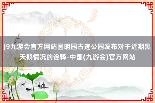 j9九游会官方网站圆明园古迹公园发布对于近期黑天鹅情况的诠释-中国(九游会)官方网站