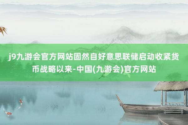 j9九游会官方网站　　固然自好意思联储启动收紧货币战略以来-中国(九游会)官方网站