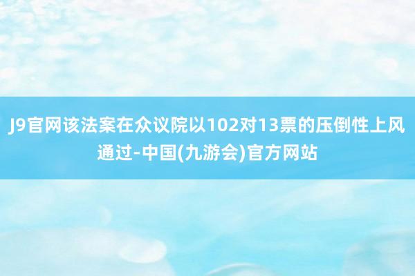 J9官网该法案在众议院以102对13票的压倒性上风通过-中国(九游会)官方网站