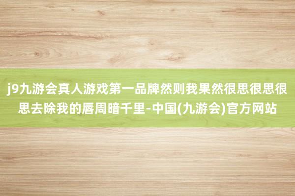 j9九游会真人游戏第一品牌然则我果然很思很思很思去除我的唇周暗千里-中国(九游会)官方网站