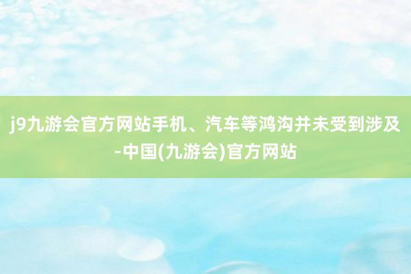 j9九游会官方网站手机、汽车等鸿沟并未受到涉及-中国(九游会)官方网站