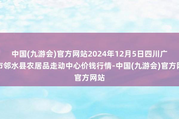 中国(九游会)官方网站2024年12月5日四川广安市邻水县农居品走动中心价钱行情-中国(九游会)官方网站