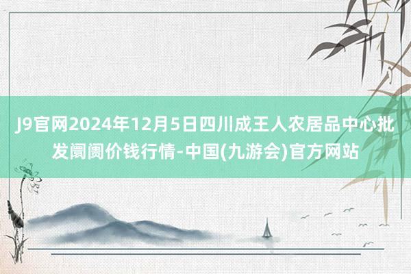 J9官网2024年12月5日四川成王人农居品中心批发阛阓价钱行情-中国(九游会)官方网站