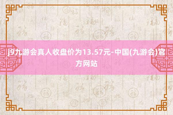 j9九游会真人收盘价为13.57元-中国(九游会)官方网站