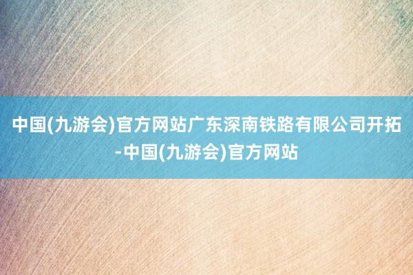 中国(九游会)官方网站广东深南铁路有限公司开拓-中国(九游会)官方网站