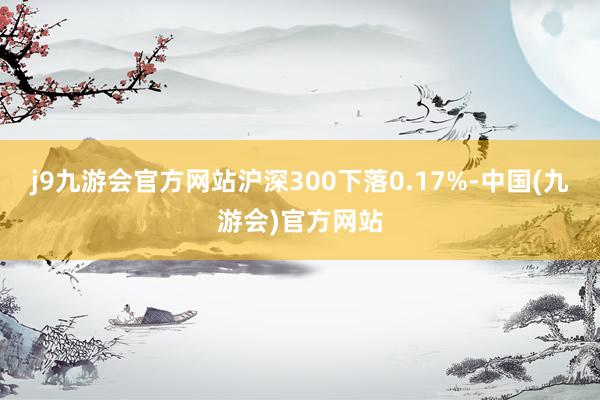 j9九游会官方网站沪深300下落0.17%-中国(九游会)官方网站