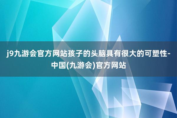 j9九游会官方网站孩子的头脑具有很大的可塑性-中国(九游会)官方网站