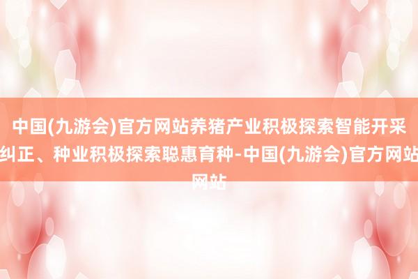 中国(九游会)官方网站养猪产业积极探索智能开采纠正、种业积极探索聪惠育种-中国(九游会)官方网站