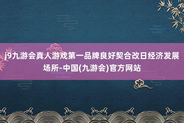 j9九游会真人游戏第一品牌良好契合改日经济发展场所-中国(九游会)官方网站